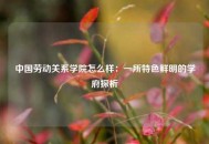 中国劳动关系学院怎么样：一所特色鲜明的学府探析